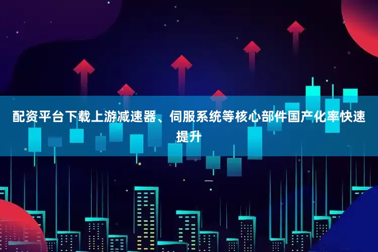 配资平台下载上游减速器、伺服系统等核心部件国产化率快速提升