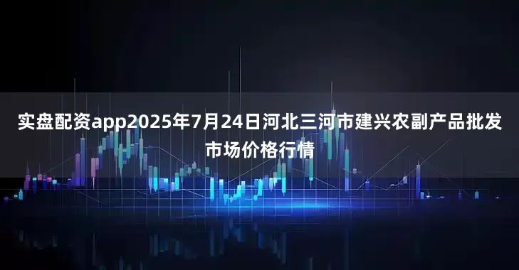 实盘配资app2025年7月24日河北三河市建兴农副产品批发市场价格行情