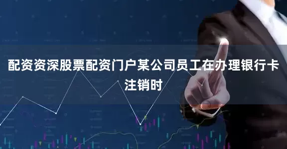 配资资深股票配资门户某公司员工在办理银行卡注销时