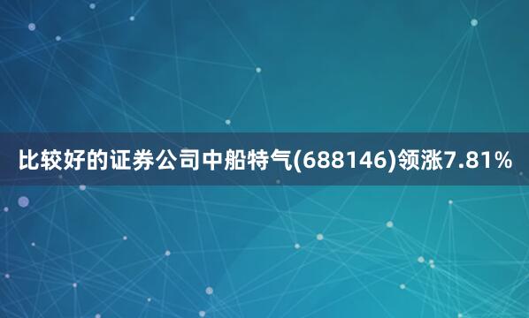 比较好的证券公司中船特气(688146)领涨7.81%