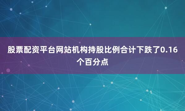 股票配资平台网站机构持股比例合计下跌了0.16个百分点