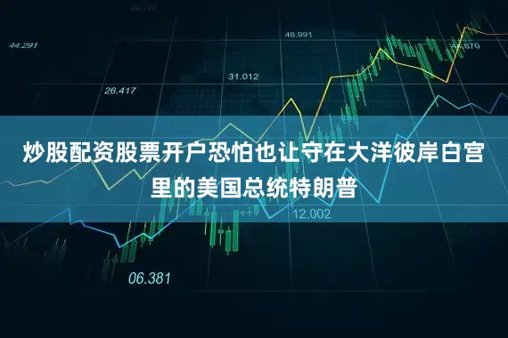 炒股配资股票开户恐怕也让守在大洋彼岸白宫里的美国总统特朗普