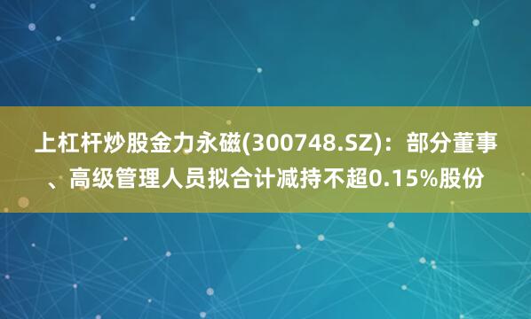 上杠杆炒股金力永磁(300748.SZ)：部分董事、高级管理人员拟合计减持不超0.15%股份